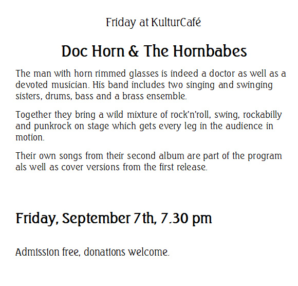 Friday at KulturCafé --- Doc Horn & The Hornbabes --- The man with horn rimmed glasses is indeed a doctor as well as a devoted musician. His band includes two singing and swinging sisters, drums, bass and a brass ensemble.  Together they bring a wild mixture of rock'n'roll, swing, rockabilly and punkrock on stage which gets every leg in the audience in motion.  Their own songs from their second album are part of the program als well as cover versions from the first release. ---  Friday, September 7th, 7.30 pm  Admission free, donations welcome.