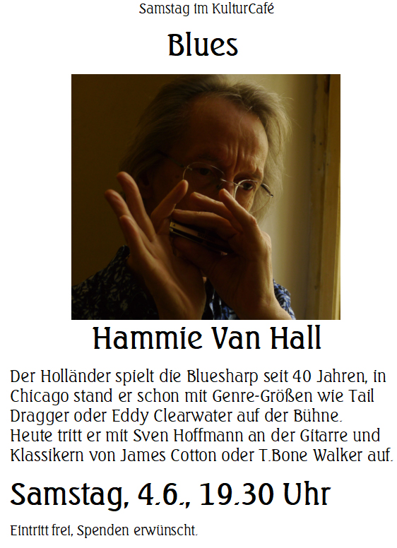 Samstag im KulturCafé --- Blues  --- Hammie Van Hall ---- Der Holländer spielt die Bluesharp seit 40 Jahren, in Chicago stand er schon mit Genre-Größen wie Tail Dragger oder Eddy Clearwater auf der Bühne.  Heute tritt er mit Sven Hoffmann an der Gitarre und Klassikern von James Cotton oder T.Bone Walker auf. --- Samstag, 4.6., 19.30 Uhr Eintritt frei, Spenden erwünscht. 