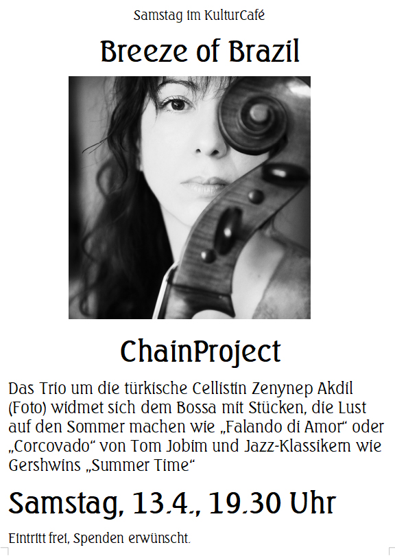 Samstag im KulturCafé --- Breeze of Brazil --- ChainProject ---- Das Trio um die türkische Cellistin Zenynep Akdil (Foto) widmet sich dem Bossa mit Stücken, die Lust auf den Sommer machen wie „Falando di Amor“ oder „Corcovado“ von Tom Jobim und Jazz-Klassikern wie Gershwins „Summer Time“ ---- Samstag, 13.4., 19.30 Uhr Eintritt frei, Spenden erwünscht. -----  Saturday at KulturCafé ---- Breeze of Brazil --- ChainProject --- For the program „Breeze of Brasil“, the Turkish cellist Zenynep Akdil (Foto) has assembled her collegues, fellow countrywoman Fatmanur Şahin and Mexican multinstrumentalist Tom Kessler.  The trio will perform pieces setting the mood for the summer such as bossas by Tom Jobim like „Falando di Amor“ and „Corcovado“ , as well as jazz standards such as George Gershwins „Summer Time“. ---- Line-Up: Zeynep Akdil: Cello, Fatmanur Şahin: Violin, Tom Kessler: Guitar ---- Saturday, Apr 13th, 7.30 pm Admission free, donations welcome 