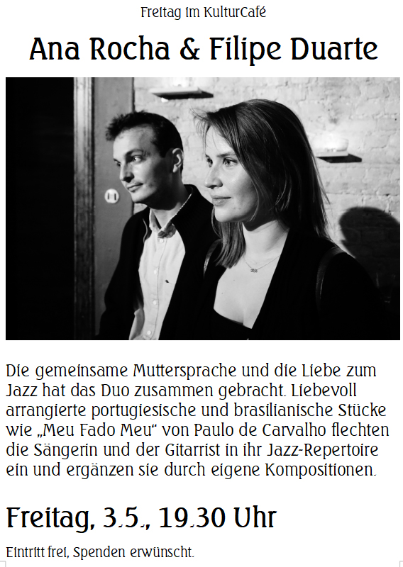 Freitag im KulturCafé --- Ana Rocha & Filipe Duarte ---- Die gemeinsame Muttersprache und die Liebe zum Jazz hat das Duo zusammen gebracht. Liebevoll arrangierte portugiesische und brasilianische Stücke wie „Meu Fado Meu“ von Paulo de Carvalho flechten die Sängerin und der Gitarrist in ihr Jazz-Repertoire ein und ergänzen sie durch eigene Kompositionen. ---- Freitag, 3.5., 19.30 Uhr Eintritt frei, Spenden erwünscht. -------- Friday at KulturCafé ---  Ana Rocha & Filipe Duarte ----Their native language and a mutual love for jazz has brought singer Ana Rocha and guitarist Filipe Duarte together. They arrange traditional Portuguese and Brazilian songs carefully in their own way and include them organically in their jazz repertoire, combined with pieces of their own. Among the classics that the duo will perform tonight, are „Meu Fado Meu“ by Paulo de Carvalho and „Mar e Lua“ by Chico Buarque. ---- Besetzung / Line-up: Ana Rocha (Gesang / Vocals) Filipe Duarte (Gitarre / Guitar) ---  Friday, May 3rd, 7.30 pm Admission free, donations welcome.