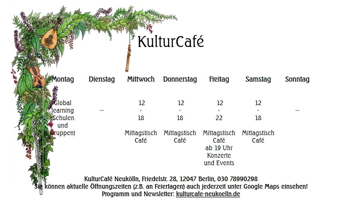 KulturCafé
Öffnungszeiten Montag - Samstag
Montag
Global
learning
(Schulen
und
Gruppen)
--
Mittwoch
12
-
18
Mittagstisch
Café
Donnerstag
12
-
18
Mittagstisch
Café
Freitag
12
-
22 (bei Konzerten, sonst bis 18 Uhr)
Mittagstisch
Café
ab 19 Uhr Konzerte
und Events
Samstag
12
-
18
Mittagstisch
Café
--
KulturCafé Neukölln, Friedelstr. 28, 12047 Berlin, 030 78990298
Sie können aktuelle Öffnungszeiten (z.B. an Feiertagen) auch jederzeit unter Google Maps einsehen!
Programm und Newsletter: kulturcafe-neukoelln.de